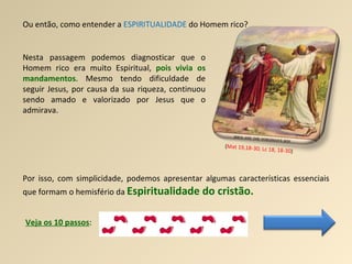 Ou então, como entender a  ESPIRITUALIDADE  do Homem rico? Nesta passagem podemos diagnosticar que o Homem rico era muito Espiritual,  pois vivia os mandamentos . Mesmo tendo dificuldade de seguir Jesus, por causa da sua riqueza, continuou sendo amado e valorizado por Jesus que o admirava.  ( Mat 19,18-30; Lc 18, 18-30 ) Por isso, com simplicidade, podemos apresentar algumas características essenciais que formam o hemisfério da  Espiritualidade do cristão. Veja os 10 passos : 