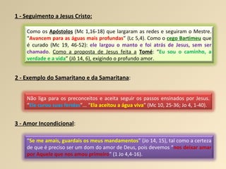 1 - Seguimento a Jesus Cristo: 2 - Exemplo do Samaritano e da Samaritana : 3 - Amor Incondicional : Como os  Apóstolos  (Mc 1,16-18) que largaram as redes e seguiram o Mestre. “ Avancem para as águas mais profundas ” (Lc 5,4). Como o  cego Bartimeu  que é curado (Mc 19, 46-52):  ele largou o manto e foi atrás de Jesus, sem ser chamado .  Como a proposta de Jesus feita a   Tomé : “ Eu sou o caminho, a verdade e a vida ” (Jô 14, 6), exigindo o profundo amor. Não liga para os preconceitos e aceita seguir os passos ensinados por Jesus. “ Ele curou suas feridas ”... “ Ela aceitou a água viva ” (Mc 10, 25-36; Jo 4, 1-40). “ Se me amais, guardais os meus mandamentos ” (Jo 14, 15), tal como a certeza de que é preciso ser um dom do amor de Deus, pois devemos “ nos deixar amar por Aquele que nos amou primeiro ” (1 Jo 4,4-16). 