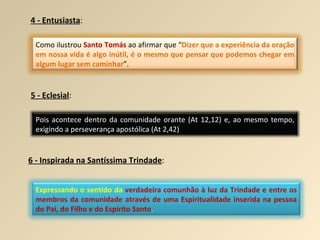 4 - Entusiasta : 5 - Eclesial : 6 - Inspirada na Santíssima Trindade : Como ilustrou  Santo Tomás  ao afirmar que “ Dizer que a experiência da oração em nossa vida é algo inútil, é o mesmo que pensar que podemos chegar em algum lugar sem caminhar ”. Pois acontece dentro da comunidade orante (At 12,12) e, ao mesmo tempo, exigindo a perseverança apostólica (At 2,42) Expressando o sentido da   verdadeira comunhão à luz da Trindade e entre os membros da comunidade através de uma Espiritualidade inserida na pessoa do Pai, do Filho e do Espírito Santo . 