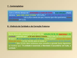 7 - Contemplativa :   8 - Vivência da Caridade e da Correção Fraterna : Com o infinito desejo de “ contemplar o rosto de Cristo ” e  suas atitudes , Paulo  declara: “ para mim viver é Cristo ” (Fil 1,21), “ já não sou eu que vivo é Cristo que vive em mim ” (Gl 2,20) e ciente de que, mesmo que não queiramos,  Cristo nos alcança  (Fil 3,12). Nesta dimensão, compreende-se o valor das  virtudes da  fé , da  esperança  e da  caridade , sabendo que “ a fé sem obras é morta ” (Tg 2,20), tal como a certeza de que a “ fé e a esperança estejam em Deus ” (1 Pd 1,21) e “ nossos atos sejam feitos por amor ” (1 Cor 16,14), pois aí reside o “ cumprimento da lei, baseada no amor ” (Rm 13,10). Bem sintetizou este conselho o grande Santo Agostinho ao meditar que: “ A unidade é essencial; a liberdade é secundária: em tudo, a caridade .”. 