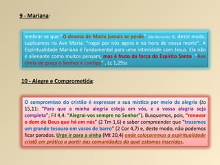 9 - Mariana : 10 - Alegre e Comprometida : lembrar-se que “ O devoto de Maria jamais se perde ”  (São Bernardo)  e, deste modo, suplicamos na Ave Maria: “rogai por nós agora e na hora de nossa morte”. A Espiritualidade Mariana é fundamental para uma intimidade com Jesus. Ela não é alienante como muitos pensam,  mas é fruto da força do Espírito Santo : “ Ave cheia de graça o Senhor é contigo ” , Lc 1,29ss O compromisso do cristão é expressar a sua mística por meio da alegria  (Jo 15,11: “ Para que a minha alegria esteja em vós, e a vossa alegria seja completa ”; Fil 4,4: “ Alegrai-vos sempre no Senhor ”). Busquemos, pois, “ renovar o dom de Deus que há em nós ” (2 Tm 1,6) e saber compreender que “ trazemos um grande tesouro em vasos de barro ” (2 Cor 4,7) e, deste modo, não podemos ficar parados.  Urge ir para a vinha  (Mt 20,4)  onde colocaremos a espiritualidade cristã em prática a partir das comunidades da qual estamos inseridos . 