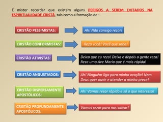 É mister recordar que existem alguns  PERIGOS A SEREM EVITADOS NA ESPIRITUALIDADE CRISTÃ , tais como a formação de: CRISTÃO PESSIMISTAS: Ah! Não consigo rezar! CRISTÃO CONFORMISTAS: Reza você! Você que sabe! CRISTÃO ATIVISTAS: Deixa que eu rezo! Deixa e depois a gente reza! Reza uma Ave Maria que é mais rápida ! CRISTÃO ANGUSTIADOS: Ah! Ninguém liga para minha oração! Nem Deus quer ouvir e atender a minha prece! CRISTÃO   DISPERSAMENTE  APOSTÓLICOS: Ah! Vamos rezar rápido e só o que interessa! CRISTÃO PROFUNDAMENTE  APOSTÓLICOS:   Vamos rezar para nos salvar! 