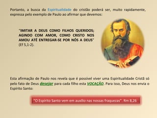 Portanto, a busca da  Espiritualidade  do cristão poderá ser, muito rapidamente, expressa pelo exemplo de Paulo ao afirmar que devemos: “ IMITAR A DEUS COMO FILHOS QUERIDOS; AGINDO COM AMOR, COMO CRISTO NOS AMOU ATÉ ENTREGAR-SE POR NÓS A DEUS ” (Ef 5,1-2). Esta afirmação de Paulo nos revela que é possível viver uma Espiritualidade Cristã só pelo fato de Deus  desejar   para cada filho esta  VOCAÇÃO . Para isso, Deus nos envia o Espírito Santo: “ O Espírito Santo vem em auxílio nas nossas fraquezas”. Rm 8,26 