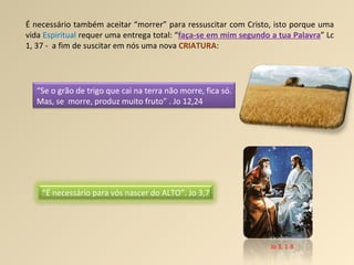 É necessário também aceitar “morrer” para ressuscitar com Cristo, isto porque uma vida  Espiritual  requer uma entrega total: “ faça-se em mim segundo a tua Palavra ” Lc 1, 37 -  a fim de suscitar em nós uma nova  CRIATURA : Jo 3, 1-8 “ É necessário para vós nascer do ALTO”. Jo 3,7  “ Se o grão de trigo que cai na terra não morre, fica só. Mas, se  morre, produz muito fruto” . Jo 12,24 