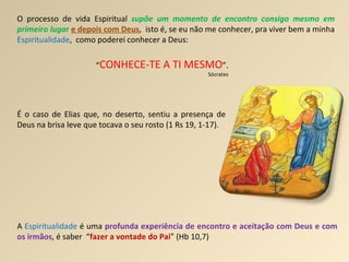 O processo de vida Espiritual  supõe um momento de encontro consigo mesmo em primeiro lugar   e depois com Deus ,  isto é, se eu não me conhecer, pra viver bem a minha  Espiritualidade ,  como poderei conhecer a Deus: “ CONHECE-TE A TI MESMO ”.  Sócrates É o caso de Elias que, no deserto, sentiu a presença de Deus na brisa leve que tocava o seu rosto (1 Rs 19, 1-17). A  Espiritualidade  é uma  profunda experiência de encontro e aceitação com Deus e com os irmãos , é saber  “ fazer a vontade do Pai ” (Hb 10,7) 