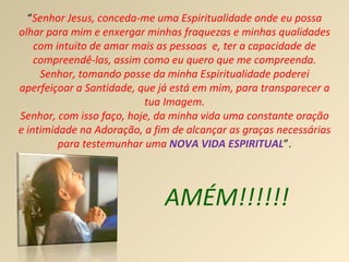 AMÉM!!!!!! “ Senhor Jesus, conceda-me uma Espiritualidade onde eu possa olhar para mim e enxergar minhas fraquezas e minhas qualidades com intuito de amar mais as pessoas  e, ter a capacidade de compreendê-las, assim como eu quero que me compreenda. Senhor, tomando posse da minha Espiritualidade poderei aperfeiçoar a Santidade, que já está em mim, para transparecer a tua Imagem. Senhor, com isso faço, hoje, da minha vida uma constante oração e intimidade na Adoração, a fim de alcançar as graças necessárias para testemunhar uma  NOVA VIDA ESPIRITUAL ”. 