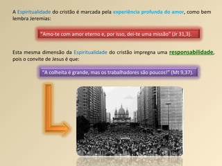 A  Espiritualidade  do cristão é marcada pela  experiência profunda do amor , como bem lembra Jeremias: Esta mesma dimensão da  Espiritualidade  do cristão impregna uma  responsabilidade , pois o convite de Jesus é que: “ Amo-te com amor eterno e, por isso, dei-te uma missão” (Jr 31,3). “ A colheita é grande, mas os trabalhadores são poucos!” (Mt 9,37). 