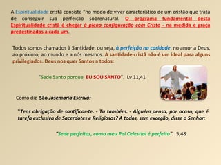A  Espiritualidade  cristã consiste "no modo de viver característico de um cristão que trata de conseguir sua perfeição sobrenatural.  O programa fundamental desta Espiritualidade cristã é chegar  à plena configuração   com Cristo  - na medida e graça predestinadas a cada um . Todos somos chamados à Santidade, ou seja,  à perfeição na caridade , no amor a Deus, ao próximo, ao mundo e a nós mesmos.  A santidade cristã não é um ideal para alguns privilegiados. Deus nos quer Santos a todos: “ Sede Santo porque   EU SOU SANTO ”.  Lv 11,41 " Tens obrigação de santificar-te. - Tu também. - Alguém pensa, por acaso, que é tarefa exclusiva de Sacerdotes e Religiosos? A todos, sem exceção, disse o Senhor: Como diz  São  Josemaría Escrivá:  “ Sede perfeitos, como meu Pai Celestial é perfeito ".  5,48   