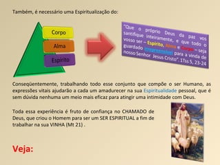 Também, é necessário uma Espiritualização do: Conseqüentemente, trabalhando todo esse conjunto que compõe o ser Humano, as expressões vitais ajudarão a cada um amadurecer na sua  Espiritualidade  pessoal, que é sem dúvida nenhuma um meio mais eficaz para atingir uma intimidade com Deus.  Toda essa experiência é fruto de confiança no CHAMADO de Deus, que criou o Homem para ser um SER ESPIRITUAL a fim de trabalhar na sua VINHA (Mt 21) . Veja: 