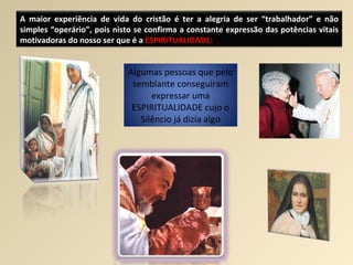 A maior experiência de vida do cristão é ter a alegria de ser “trabalhador” e não simples “operário”, pois nisto se confirma a constante expressão das potências vitais motivadoras do nosso ser que é a  ESPIRITUALIDADE: Algumas pessoas que pelo semblante conseguiram expressar uma ESPIRITUALIDADE cujo o Silêncio já dizia algo 