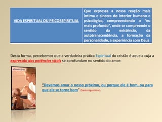 Desta forma, percebemos que a verdadeira prática  Espiritual  do cristão é aquela cuja a  expressão das potências vitais  se aprofundam no sentido do amor: “ Devemos amar o nosso próximo, ou porque ele é bom, ou para que ele se torne bom ”  (Santo Agostinho) . 