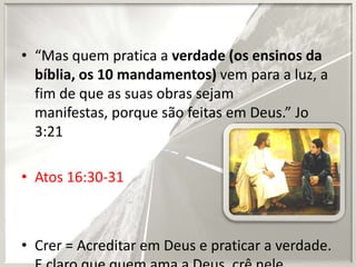 • “Mas quem pratica a verdade (os ensinos da
bíblia, os 10 mandamentos) vem para a luz, a
fim de que as suas obras sejam
manifestas, porque são feitas em Deus.” Jo
3:21
• Atos 16:30-31

• Crer = Acreditar em Deus e praticar a verdade.

 