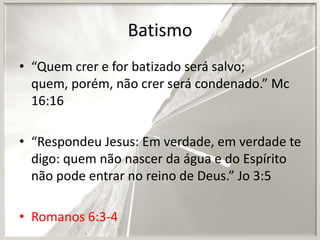 Batismo
• “Quem crer e for batizado será salvo;
quem, porém, não crer será condenado.” Mc
16:16

• “Respondeu Jesus: Em verdade, em verdade te
digo: quem não nascer da água e do Espírito
não pode entrar no reino de Deus.” Jo 3:5
• Romanos 6:3-4

 