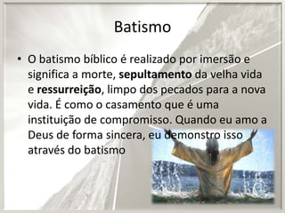 Batismo
• O batismo bíblico é realizado por imersão e
significa a morte, sepultamento da velha vida
e ressurreição, limpo dos pecados para a nova
vida. É como o casamento que é uma
instituição de compromisso. Quando eu amo a
Deus de forma sincera, eu demonstro isso
através do batismo

 