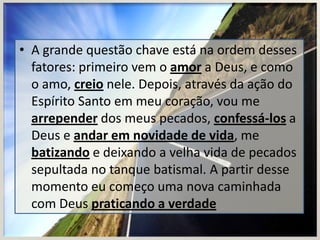 • A grande questão chave está na ordem desses
fatores: primeiro vem o amor a Deus, e como
o amo, creio nele. Depois, através da ação do
Espírito Santo em meu coração, vou me
arrepender dos meus pecados, confessá-los a
Deus e andar em novidade de vida, me
batizando e deixando a velha vida de pecados
sepultada no tanque batismal. A partir desse
momento eu começo uma nova caminhada
com Deus praticando a verdade

 
