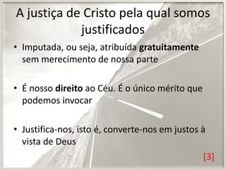 A justiça de Cristo pela qual somos
justificados
• Imputada, ou seja, atribuída gratuitamente
sem merecimento de nossa parte
• É nosso direito ao Céu. É o único mérito que
podemos invocar
• Justifica-nos, isto é, converte-nos em justos à
vista de Deus
[3]

 