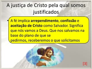 A justiça de Cristo pela qual somos
justificados
• A fé implica arrependimento, confissão e
aceitação de Cristo como Salvador. Significa
que nós vamos a Deus. Que nos salvamos na
base do plano de que se
pedirmos, receberemos o que solicitamos

[3]

 