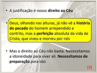 • A justificação é nosso direito ao Céu
• Deus, olhando nas alturas, já não vê a história
do pecado do homem arrependido e
contrito, mas a perfeição absoluta da vida de
Cristo, que viveu e morreu por nós
• Mas o direito ao Céu não basta. Necessitamos
a idoneidade para viver ali. Necessitamos de
preparação para isto
[3]

 