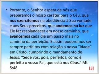 • Portanto, o Senhor espera de nós que
preparemos o nosso caráter para o Céu, que
nos exercitemos na obediência à Sua vontade
e aos Seus preceitos, que andemos na luz que
Ele faz resplandecer em nosso caminho, que
avancemos cada dia um passo mais no
caminho da perfeição. E assim poderemos ser
sempre perfeitos com relação a nossa “idade”
em Cristo, cumprindo o mandamento de
Jesus: “Sede vós, pois, perfeitos, como é
perfeito o vosso Pai, que está nos Céus.” Mt
5:48
[3]

 