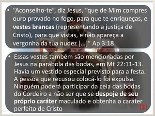 • “Aconselho-te”, diz Jesus, “que de Mim compres
ouro provado no fogo, para que te enriqueças, e
vestes brancas (representando a justiça de
Cristo), para que vistas, e não apareça a
vergonha da tua nudez [...]” Ap 3:18
• Essas vestes também são mencionadas por
Jesus na parábola das bodas, em Mt 22:11-13.
Havia um vestido especial previsto para a festa.
A pessoa que recusou colocá-lo foi expulsa.
Ninguém poderá participar da ceia das bodas
do Cordeiro a não ser que se despoje de seu
próprio caráter maculado e obtenha o caráter
[3]
perfeito de Cristo

 