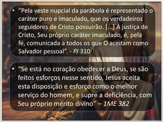 • “Pela veste nupcial da parábola é representado o
caráter puro e imaculado, que os verdadeiros
seguidores de Cristo possuirão. [...] A justiça de
Cristo, Seu próprio caráter imaculado, é, pela
fé, comunicada a todos os que O aceitam como
Salvador pessoal”. - PJ 310

• “Se está no coração obedecer a Deus, se são
feitos esforços nesse sentido, Jesus aceita
esta disposição e esforço como o melhor
serviço do homem, e supre a deficiência, com
Seu próprio mérito divino” – 1ME 382
[3]

 