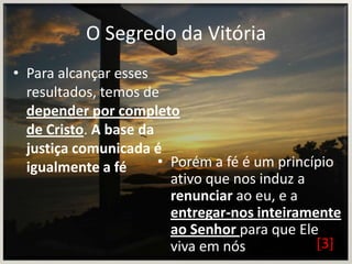 O Segredo da Vitória
• Para alcançar esses
resultados, temos de
depender por completo
de Cristo. A base da
justiça comunicada é
• Porém a fé é um princípio
igualmente a fé
ativo que nos induz a
renunciar ao eu, e a
entregar-nos inteiramente
ao Senhor para que Ele
[3]
viva em nós

 