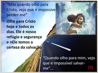 • “Mas quando olho para
Cristo, vejo que é impossível
perder-me”
• Olhe para Cristo
hoje e todos os
dias. Ele é nosso
refúgio e segurança
e nEle temos a
certeza da salvação
• “Quando olho para mim, vejo
que é impossível salvar[3]
me”...

 