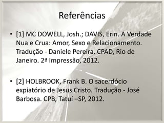 Referências
• [1] MC DOWELL, Josh.; DAVIS, Erin. A Verdade
Nua e Crua: Amor, Sexo e Relacionamento.
Tradução - Daniele Pereira. CPAD, Rio de
Janeiro. 2ª Impressão, 2012.
• [2] HOLBROOK, Frank B. O sacerdócio
expiatório de Jesus Cristo. Tradução - José
Barbosa. CPB, Tatuí –SP, 2012.

 