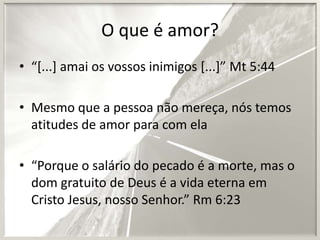 O que é amor?
• “[...] amai os vossos inimigos [...]” Mt 5:44
• Mesmo que a pessoa não mereça, nós temos
atitudes de amor para com ela
• “Porque o salário do pecado é a morte, mas o
dom gratuito de Deus é a vida eterna em
Cristo Jesus, nosso Senhor.” Rm 6:23

 