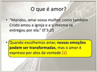 O que é amor?
• “Maridos, amai vossa mulher, como também
Cristo amou a igreja e a si mesmo se
entregou por ela.” Ef 5:25

• Quando escolhemos amar, nossas emoções
podem ser transformadas, mas o amor é
expresso por atos da vontade [1]

 