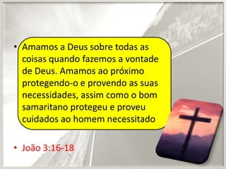 • Amamos a Deus sobre todas as
coisas quando fazemos a vontade
de Deus. Amamos ao próximo
protegendo-o e provendo as suas
necessidades, assim como o bom
samaritano protegeu e proveu
cuidados ao homem necessitado
• João 3:16-18

 