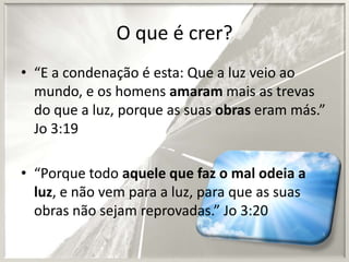 O que é crer?
• “E a condenação é esta: Que a luz veio ao
mundo, e os homens amaram mais as trevas
do que a luz, porque as suas obras eram más.”
Jo 3:19
• “Porque todo aquele que faz o mal odeia a
luz, e não vem para a luz, para que as suas
obras não sejam reprovadas.” Jo 3:20

 