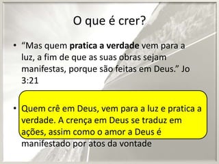 O que é crer?
• “Mas quem pratica a verdade vem para a
luz, a fim de que as suas obras sejam
manifestas, porque são feitas em Deus.” Jo
3:21
• Quem crê em Deus, vem para a luz e pratica a
verdade. A crença em Deus se traduz em
ações, assim como o amor a Deus é
manifestado por atos da vontade

 