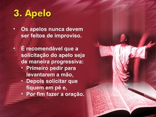 Os apelos nunca devem ser feitos de improviso. É recomendável que a solicitação do apelo seja de maneira progressiva:  Primeiro pedir para levantarem a mão,  Depois solicitar que fiquem em pé e,  Por fim fazer a oração. 