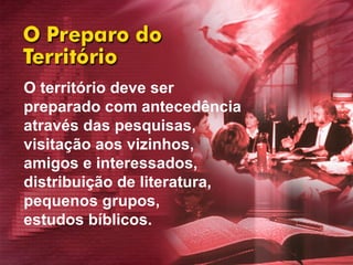 O território deve ser  preparado com antecedência  através das pesquisas,  visitação aos vizinhos,  amigos e interessados,  distribuição de literatura,  pequenos grupos,  estudos bíblicos.  
