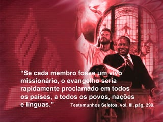 “ Se cada membro fosse um vivo  missionário, o evangelho seria  rapidamente proclamado em todos  os países, a todos os povos, nações  e línguas.”  Testemunhos Seletos, vol. III, pág. 299.  