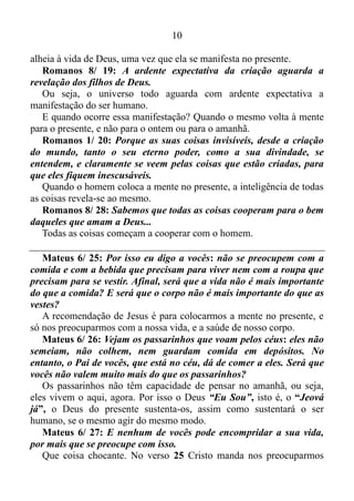 9
A MENTE OU A GRAÇA
“Eu Sou” é um dos nomes de Deus. Não é eu era ou eu serei. É “Eu
Sou” no presente. Na realidade o passado é uma verdade que se
transformara em mentira. O futuro sem o que há ou ocorre na atualidade
não existe. Já o presente tem contido em si a graça de Deus. A força
consciente, inteligente, criadora e regeneradora, coordenando toda a
cadeia alimentar animal, fazendo a terra germinar e girar em torno de si
mesma ocasionando o chamado movimento de rotação. O ser humano é
um microcosmo, derivado do mesmo material utilizado pelo Criador
para construir o grande cosmos. Dentro do mesmo existe a mesma graça
ou força divina. No entanto, a mente humana tem a capacidade de tornar
essa graça inativa.
Efésios 2/ 1-3: Ele vos deu vida, estando vós mortos nos vossos
delitos e pecados, nos quais andaste outrora, segundo o príncipe da
potestade do ar, do espírito que agora atua nos filhos da
desobediência; entre os quais também todos nós andamos outrora,
segundo as inclinações da nossa carne e dos pensamentos; e éramos
por natureza, filhos da ira, como também os demais.
A carne assim como os pensamentos tem vontade própria. Quando o
homem atende essa vontade automaticamente ele sai da graça de Deus.
2 Coríntios 1/ 12: Porque a nossa glória é esta: o testemunho da
nossa consciência, de que, com santidade e sinceridade de Deus, não
com sabedoria humana, mas, na graça divina, temos vivido no mundo
e mais especialmente para convosco.
A suficiência do apóstolo Paulo não vinha do seu intelecto, mas sim
da graça divina. Isso significa que a sua mente estava de contínuo
focada no presente.
Efésios 4/ 17-18: Isto, portanto, digo e no Senhor testifico que não
mais andeis como também andam os gentios, na vaidade dos seus
pensamentos, obscurecido de entendimento, alheios à vida de Deus
por causa da ignorância em que vivem, pela dureza do seu coração...
A mente tem a capacidade de viajar ao passado, e lá permanecer
horas e mais horas, assim como ao futuro. No entanto a mesma é
rebelde quanto ao presente. Por isso a grande maioria das pessoas vive
 