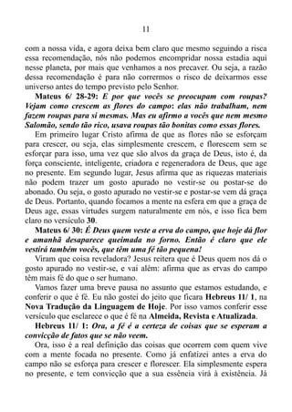 10
alheia à vida de Deus, uma vez que ela se manifesta no presente.
Romanos 8/ 19: A ardente expectativa da criação aguarda a
revelação dos filhos de Deus.
Ou seja, o universo todo aguarda com ardente expectativa a
manifestação do ser humano.
E quando ocorre essa manifestação? Quando o mesmo volta à mente
para o presente, e não para o ontem ou para o amanhã.
Romanos 1/ 20: Porque as suas coisas invisíveis, desde a criação
do mundo, tanto o seu eterno poder, como a sua divindade, se
entendem, e claramente se veem pelas coisas que estão criadas, para
que eles fiquem inescusáveis.
Quando o homem coloca a mente no presente, a inteligência de todas
as coisas revela-se ao mesmo.
Romanos 8/ 28: Sabemos que todas as coisas cooperam para o bem
daqueles que amam a Deus...
Todas as coisas começam a cooperar com o homem.
Mateus 6/ 25: Por isso eu digo a vocês: não se preocupem com a
comida e com a bebida que precisam para viver nem com a roupa que
precisam para se vestir. Afinal, será que a vida não é mais importante
do que a comida? E será que o corpo não é mais importante do que as
vestes?
A recomendação de Jesus é para colocarmos a mente no presente, e
só nos preocuparmos com a nossa vida, e a saúde de nosso corpo.
Mateus 6/ 26: Vejam os passarinhos que voam pelos céus: eles não
semeiam, não colhem, nem guardam comida em depósitos. No
entanto, o Pai de vocês, que está no céu, dá de comer a eles. Será que
vocês não valem muito mais do que os passarinhos?
Os passarinhos não têm capacidade de pensar no amanhã, ou seja,
eles vivem o aqui, agora. Por isso o Deus “Eu Sou”, isto é, o “Jeová
já”, o Deus do presente sustenta-os, assim como sustentará o ser
humano, se o mesmo agir do mesmo modo.
Mateus 6/ 27: E nenhum de vocês pode encompridar a sua vida,
por mais que se preocupe com isso.
Que coisa chocante. No verso 25 Cristo manda nos preocuparmos
 