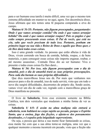 11
com a nossa vida, e agora deixa bem claro que mesmo seguindo a risca
essa recomendação, nós não podemos encompridar nossa estadia aqui
nesse planeta, por mais que venhamos a nos precaver. Ou seja, a razão
dessa recomendação é para não corrermos o risco de deixarmos esse
universo antes do tempo previsto pelo Senhor.
Mateus 6/ 28-29: E por que vocês se preocupam com roupas?
Vejam como crescem as flores do campo: elas não trabalham, nem
fazem roupas para si mesmas. Mas eu afirmo a vocês que nem mesmo
Salomão, sendo tão rico, usava roupas tão bonitas como essas flores.
Em primeiro lugar Cristo afirma de que as flores não se esforçam
para crescer, ou seja, elas simplesmente crescem, e florescem sem se
esforçar para isso, uma vez que são alvos da graça de Deus, isto é, da
força consciente, inteligente, criadora e regeneradora de Deus, que age
no presente. Em segundo lugar, Jesus afirma que as riquezas materiais
não podem trazer um gosto apurado no vestir-se ou postar-se do
abonado. Ou seja, o gosto apurado no vestir-se e postar-se vem dá graça
de Deus. Portanto, quando focamos a mente na esfera em que a graça de
Deus age, essas virtudes surgem naturalmente em nós, e isso fica bem
claro no versículo 30.
Mateus 6/ 30: É Deus quem veste a erva do campo, que hoje dá flor
e amanhã desaparece queimada no forno. Então é claro que ele
vestirá também vocês, que têm uma fé tão pequena!
Viram que coisa reveladora? Jesus reitera que é Deus quem nos dá o
gosto apurado no vestir-se, e vai além: afirma que as ervas do campo
têm mais fé do que o ser humano.
Vamos fazer uma breve pausa no assunto que estamos estudando, e
conferir o que é fé. Eu não gostei do jeito que ficara Hebreus 11/ 1, na
Nova Tradução da Linguagem de Hoje. Por isso vamos conferir esse
versículo que esclarece o que é fé na Almeida, Revista e Atualizada.
Hebreus 11/ 1: Ora, a fé é a certeza de coisas que se esperam a
convicção de fatos que se não veem.
Ora, isso é a real definição das coisas que ocorrem com quem vive
com a mente focada no presente. Como já enfatizei antes a erva do
campo não se esforça para crescer e florescer. Ela simplesmente espera
no presente, e tem convicção que a sua essência virá à existência. Já
 