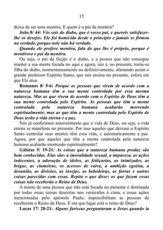 12
para o ser humano essa tarefa é muito difícil, uma vez que o mesmo tem
extrema dificuldade em manter-se no aqui, agora. Em decorrência disso,
Jesus afirmara que nós temos uma fé pequena comparada a erva do
campo.
Mateus 6/ 31-33: Portanto, não fiquem preocupados, perguntando:
Onde é que vamos arranjar comida? Ou onde é que vamos arranjar
bebida? Ou onde é que vamos arranjar roupas? Pois os pagãos é que
estão sempre procurando essas coisas. O Pai de vocês, que está no
céu, sabe que vocês precisam de tudo isso. Portanto, ponham em
primeiro lugar na sua vida o Reino de Deus e aquilo que Deus quer, e
ele lhes dará todas essas coisas.
Isso é uma grande verdade. As pessoas que estão alheias à vida de
Deus, vivem correndo em busca de comida, bebida, roupas, e de bens
materiais, e para conseguir essas coisas não importa enganar, roubar, e
até mesmo assassinar... Contudo Deus diz ao ser humano: Viva o
presente e todas essas coisas Eu lhes darei...
Mateus 6/ 34: Por isso, não fiquem preocupados com o dia de
amanhã, pois o dia de amanhã trará as suas próprias preocupações.
Para cada dia bastam as suas próprias dificuldades.
Que dica maravilhosa Jesus nos dá. Por mais que venhamos nos
precaver para o dia de amanhã, isso de nada servirá, visto que em todo o
novo dia surgirá dificuldades, decorrentes do próprio dia. Sendo assim,
vamos viver um dia de cada vez, regrado com a maravilhosa graça de
Deus manifesta no presente.
O livro de Sabedoria, livro esse existente somente na Bíblia
Católica, tem dois versículos que mudaram a minha forma de ver as
coisas.
Sabedoria 1/ 4-5: E assim na alma maligna não entrará a
sabedoria, nem habitará no corpo sujeito ao pecado, porque o Espírito
Santo, que a ensina, foge das ficções, e afasta-se dos pensamentos
desatinados, e é expulso pela iniquidade superveniente.
Ou seja, a pessoa que deixa a sua mente ficar fantasiando as coisas,
essa mente faz com que a sua alma torne-se maligna, uma vez que a
qualquer momento a mesma incorrerá em pecado, visto que a ficção não
 