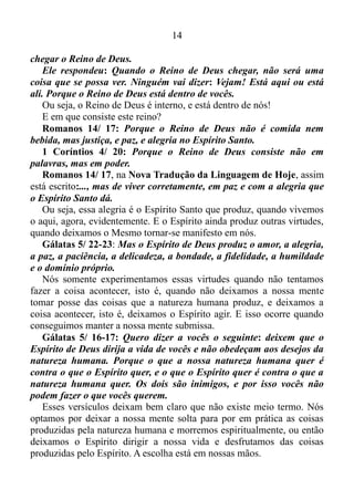 13
deixa de ser uma mentira. E quem é o pai da mentira?
João 8/ 44: Vós sois do diabo, que é vosso pai, e quereis satisfazer-
lhe os desejos. Ele foi homicida desde o princípio e jamais se firmou
na verdade, porque nele não há verdade.
Quando ele profere mentira, fala do que lhe é próprio, porque é
mentiroso e pai da mentira.
Ou seja, o pai da ficção é o diabo, e a pessoa que não consegue
manter a sua mente focada no aqui e agora, isto é, no presente, torna-se
filha do diabo, momentaneamente ou definitivamente, afastando assim o
grande professor Espírito Santo, que nos ensina no presente, esfera em
que Ele atua.
Romanos 8/ 5-6: Porque as pessoas que vivem de acordo com a
natureza humana têm a sua mente controlada por essa mesma
natureza. Mas as que vivem de acordo com o Espírito de Deus têm a
sua mente controlada pelo Espírito. As pessoas que têm a mente
controlada pela natureza humana acabarão morrendo
espiritualmente; mas as que têm a mente controlada pelo Espírito de
Deus terão a vida eterna e a paz.
Nós já conferimos anteriormente que a vida de Deus, ou seja, a vida
eterna se manifesta no presente. Por isso aqueles que deixam o Espírito
Santo controlar suas mentes têm essa vida, e automaticamente a paz.
Agora, por que aqueles que têm a mente controlada pela natureza
humana acabarão morrendo espiritualmente?
Gálatas 5/ 19-21: As coisas que a natureza humana produz são
bem conhecidas. Elas são: a imoralidade sexual, a impureza, as ações
indecentes, a adoração de ídolos, as feitiçarias, as inimizades, as
brigas, as ciumeiras, os acessos de raiva, a ambição egoísta, a
desunião, as divisões, as invejas, as bebedeiras, as farras e outras
coisas parecidas com essas. Repito o que disse: os que fazem essas
coisas não receberão o Reino de Deus.
A mente de uma pessoa que não está focada no presente é dominada
por todas essas coisas descritas nos versículos à cima, e essas ações
mencionadas pelo apóstolo Paulo, impossibilitam as pessoas de
receberem o Reino de Deus. E em que lugar está o reino de Deus?
Lucas 17/ 20-21: Alguns fariseus perguntaram a Jesus quando ia
 
