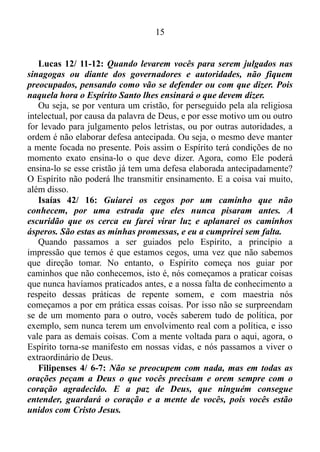 14
chegar o Reino de Deus.
Ele respondeu: Quando o Reino de Deus chegar, não será uma
coisa que se possa ver. Ninguém vai dizer: Vejam! Está aqui ou está
ali. Porque o Reino de Deus está dentro de vocês.
Ou seja, o Reino de Deus é interno, e está dentro de nós!
E em que consiste este reino?
Romanos 14/ 17: Porque o Reino de Deus não é comida nem
bebida, mas justiça, e paz, e alegria no Espírito Santo.
1 Coríntios 4/ 20: Porque o Reino de Deus consiste não em
palavras, mas em poder.
Romanos 14/ 17, na Nova Tradução da Linguagem de Hoje, assim
está escrito:..., mas de viver corretamente, em paz e com a alegria que
o Espírito Santo dá.
Ou seja, essa alegria é o Espírito Santo que produz, quando vivemos
o aqui, agora, evidentemente. E o Espírito ainda produz outras virtudes,
quando deixamos o Mesmo tornar-se manifesto em nós.
Gálatas 5/ 22-23: Mas o Espírito de Deus produz o amor, a alegria,
a paz, a paciência, a delicadeza, a bondade, a fidelidade, a humildade
e o domínio próprio.
Nós somente experimentamos essas virtudes quando não tentamos
fazer a coisa acontecer, isto é, quando não deixamos a nossa mente
tomar posse das coisas que a natureza humana produz, e deixamos a
coisa acontecer, isto é, deixamos o Espírito agir. E isso ocorre quando
conseguimos manter a nossa mente submissa.
Gálatas 5/ 16-17: Quero dizer a vocês o seguinte: deixem que o
Espírito de Deus dirija a vida de vocês e não obedeçam aos desejos da
natureza humana. Porque o que a nossa natureza humana quer é
contra o que o Espírito quer, e o que o Espírito quer é contra o que a
natureza humana quer. Os dois são inimigos, e por isso vocês não
podem fazer o que vocês querem.
Esses versículos deixam bem claro que não existe meio termo. Nós
optamos por deixar a nossa mente solta para por em prática as coisas
produzidas pela natureza humana e morremos espiritualmente, ou então
deixamos o Espírito dirigir a nossa vida e desfrutamos das coisas
produzidas pelo Espírito. A escolha está em nossas mãos.
 