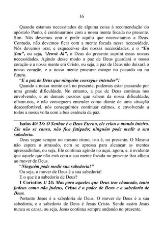 15
Lucas 12/ 11-12: Quando levarem vocês para serem julgados nas
sinagogas ou diante dos governadores e autoridades, não fiquem
preocupados, pensando como vão se defender ou com que dizer. Pois
naquela hora o Espírito Santo lhes ensinará o que devem dizer.
Ou seja, se por ventura um cristão, for perseguido pela ala religiosa
intelectual, por causa da palavra de Deus, e por esse motivo um ou outro
for levado para julgamento pelos letristas, ou por outras autoridades, a
ordem é não elaborar defesa antecipada. Ou seja, o mesmo deve manter
a mente focada no presente. Pois assim o Espírito terá condições de no
momento exato ensina-lo o que deve dizer. Agora, como Ele poderá
ensina-lo se esse cristão já tem uma defesa elaborada antecipadamente?
O Espírito não poderá lhe transmitir ensinamento. E a coisa vai muito,
além disso.
Isaías 42/ 16: Guiarei os cegos por um caminho que não
conhecem, por uma estrada que eles nunca pisaram antes. A
escuridão que os cerca eu farei virar luz e aplanarei os caminhos
ásperos. São estas as minhas promessas, e eu a cumprirei sem falta.
Quando passamos a ser guiados pelo Espírito, a princípio a
impressão que temos é que estamos cegos, uma vez que não sabemos
que direção tomar. No entanto, o Espírito começa nos guiar por
caminhos que não conhecemos, isto é, nós começamos a praticar coisas
que nunca havíamos praticados antes, e a nossa falta de conhecimento a
respeito dessas práticas de repente somem, e com maestria nós
começamos a por em prática essas coisas. Por isso não se surpreendam
se de um momento para o outro, vocês saberem tudo de política, por
exemplo, sem nunca terem um envolvimento real com a política, e isso
vale para as demais coisas. Com a mente voltada para o aqui, agora, o
Espírito torna-se manifesto em nossas vidas, e nós passamos a viver o
extraordinário de Deus.
Filipenses 4/ 6-7: Não se preocupem com nada, mas em todas as
orações peçam a Deus o que vocês precisam e orem sempre com o
coração agradecido. E a paz de Deus, que ninguém consegue
entender, guardará o coração e a mente de vocês, pois vocês estão
unidos com Cristo Jesus.
 