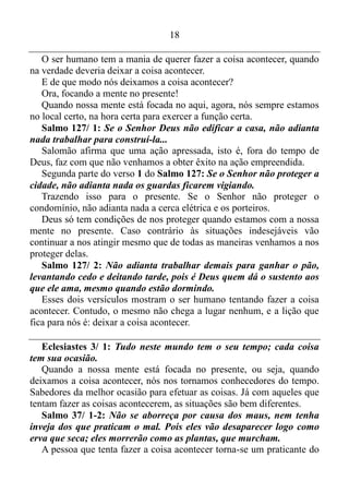 17
E quem é Jesus Cristo?
João 1/ 1: Antes de ser criado o mundo, aquele que é a Palavra já
existia. Ele estava com Deus e era Deus.
João 1/ 14: A Palavra se tornou um ser humano e morou entre
nós...
Apocalipse 19/ 13: A sua capa estava encharcada de sangue. Ele se
chama A Palavra de Deus.
Ou seja, Jesus Cristo é A Palavra de Deus.
O mover de Deus é a sua sabedoria. A sabedoria de Deus é Jesus
Cristo, e Jesus Cristo é A Palavra de Deus. Sendo assim o mover de
Deus é a sua Palavra, e a sua Palavra age no presente, ou seja, Ela não
se atrasa nem se adianta. Por isso sempre está no tempo certo, no local
certo para executar o mover certo.
Isaías 40/ 29: Aos cansados ele dá novas forças e enche de energia
os fracos.
Viver isso na prática é algo extraordinário. Tem momentos em que a
nossa mente se rebela de vez, e passa a viajar ao passado e ao futuro de
contínuo, e essa rebelião nos esgota. Contudo, quando conseguimos
assumir novamente o controle, e coloca-la outra vez no presente, nós
recebemos novas forças, e nós antes debilitados pela rebelião de nossa
mente, novamente ficamos cheios de energia.
Isaías 40/ 30-31: Até os jovens se cansam, e os moços tropeçam e
caem; mas os que confiam no Senhor recebem sempre novas forças.
Voam nas alturas como águias, correm e não perdem as forças,
andam e não se cansam.
Quando estamos com a nossa mente no presente, estamos confiando
em Deus, e o tempo todo nós recebemos novas forças, e passamos a ver
as circunstâncias a nossa volta lá do alto. Ou seja, elas não mais podem
nos enredar, e exercemos todas as nossas funções diárias, sem
perdermos as forças.
 