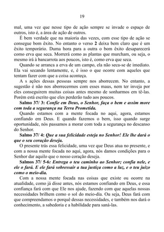 18
O ser humano tem a mania de querer fazer a coisa acontecer, quando
na verdade deveria deixar a coisa acontecer.
E de que modo nós deixamos a coisa acontecer?
Ora, focando a mente no presente!
Quando nossa mente está focada no aqui, agora, nós sempre estamos
no local certo, na hora certa para exercer a função certa.
Salmo 127/ 1: Se o Senhor Deus não edificar a casa, não adianta
nada trabalhar para construí-la...
Salomão afirma que uma ação apressada, isto é, fora do tempo de
Deus, faz com que não venhamos a obter êxito na ação empreendida.
Segunda parte do verso 1 do Salmo 127: Se o Senhor não proteger a
cidade, não adianta nada os guardas ficarem vigiando.
Trazendo isso para o presente. Se o Senhor não proteger o
condomínio, não adianta nada a cerca elétrica e os porteiros.
Deus só tem condições de nos proteger quando estamos com a nossa
mente no presente. Caso contrário às situações indesejáveis vão
continuar a nos atingir mesmo que de todas as maneiras venhamos a nos
proteger delas.
Salmo 127/ 2: Não adianta trabalhar demais para ganhar o pão,
levantando cedo e deitando tarde, pois é Deus quem dá o sustento aos
que ele ama, mesmo quando estão dormindo.
Esses dois versículos mostram o ser humano tentando fazer a coisa
acontecer. Contudo, o mesmo não chega a lugar nenhum, e a lição que
fica para nós é: deixar a coisa acontecer.
Eclesiastes 3/ 1: Tudo neste mundo tem o seu tempo; cada coisa
tem sua ocasião.
Quando a nossa mente está focada no presente, ou seja, quando
deixamos a coisa acontecer, nós nos tornamos conhecedores do tempo.
Sabedores da melhor ocasião para efetuar as coisas. Já com aqueles que
tentam fazer as coisas acontecerem, as situações são bem diferentes.
Salmo 37/ 1-2: Não se aborreça por causa dos maus, nem tenha
inveja dos que praticam o mal. Pois eles vão desaparecer logo como
erva que seca; eles morrerão como as plantas, que murcham.
A pessoa que tenta fazer a coisa acontecer torna-se um praticante do
 