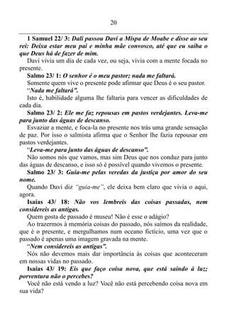19
mal, uma vez que nesse tipo de ação sempre se invade o espaço de
outros, isto é, a área de ação de outros.
É bem verdade que na maioria das vezes, com esse tipo de ação se
consegue bom êxito. No entanto o verso 2 deixa bem claro que é um
êxito temporário. Duma hora para a outra o bom êxito desaparecerá
como erva que seca. Morrerá como as plantas que murcham, ou seja, o
mesmo irá à bancarrota aos poucos, isto é, como erva que seca.
Quando se arranca a erva de um campo, ela não seca-se de imediato.
Ela vai secando lentamente, e, é isso o que ocorre com aqueles que
tentam fazer com que a coisa aconteça.
A s ações dessas pessoas sempre nos aborrecem. No entanto, a
sugestão é não nos aborrecermos com esses maus, nem ter inveja por
eles conseguirem muitas coisas antes mesmo de sonharmos em tê-las.
Porém está escrito que eles perderão tudo aos poucos.
Salmo 37/ 3: Confie em Deus, o Senhor, faça o bem e assim more
com toda a segurança na Terra Prometida.
Quando estamos com a mente focada no aqui, agora, estamos
confiando em Deus. E quando fazemos o bem, isso quando surge
oportunidade, nós passamos a morar com toda a segurança no descanso
do Senhor.
Salmo 37/ 4: Que a sua felicidade esteja no Senhor! Ele lhe dará o
que o seu coração deseja.
O presente trás essa felicidade, uma vez que Deus atua no presente, e
com a nossa mente focada no aqui, agora, nós damos condições para o
Senhor dar aquilo que o nosso coração deseja.
Salmos 37/ 5-6: Entrega o teu caminho ao Senhor; confia nele, e
ele o fará. E ele fará sobressair a tua justiça como a luz, e o teu juízo
como o meio-dia.
Com a nossa mente focada nas coisas que existe ou ocorre na
atualidade, como já disse antes, nós estamos confiando em Deus, e essa
confiança fará com que Ele nos ajude, fazendo com que aquelas nossas
necessidades brilhem como o sol do meio-dia. Ou seja, Deus fará com
que compreendamos o porquê dessas necessidades, e também nos dará o
conhecimento, a sabedoria e a habilidade para saná-las.
 