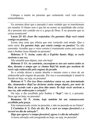 20
1 Samuel 22/ 3: Dali passou Davi a Mispa de Moabe e disse ao seu
rei: Deixa estar meu pai e minha mãe convosco, até que eu saiba o
que Deus há de fazer de mim.
Davi vivia um dia de cada vez, ou seja, vivia com a mente focada no
presente.
Salmo 23/ 1: O senhor é o meu pastor; nada me faltará.
Somente quem vive o presente pode afirmar que Deus é o seu pastor.
“Nada me faltará”.
Isto é, habilidade alguma lhe faltaria para vencer as dificuldades de
cada dia.
Salmo 23/ 2: Ele me faz repousas em pastos verdejantes. Leva-me
para junto das águas de descanso.
Esvaziar a mente, e foca-la no presente nos trás uma grande sensação
de paz. Por isso o salmista afirma que o Senhor lhe fazia repousar em
pastos verdejantes.
“Leva-me para junto das águas de descanso”.
Não somos nós que vamos, mas sim Deus que nos conduz para junto
das águas de descanso, e isso só é possível quando vivemos o presente.
Salmo 23/ 3: Guia-me pelas veredas da justiça por amor do seu
nome.
Quando Davi diz “guia-me”, ele deixa bem claro que vivia o aqui,
agora.
Isaías 43/ 18: Não vos lembreis das coisas passadas, nem
considereis as antigas.
Quem gosta de passado é museu! Não é esse o adágio?
Ao trazermos à memória coisas do passado, nós saímos da realidade,
que é o presente, e mergulhamos num oceano fictício, uma vez que o
passado é apenas uma imagem gravada na mente.
“Nem considereis as antigas”.
Nós não devemos mais dar importância às coisas que aconteceram
em nossas vidas no passado.
Isaías 43/ 19: Eis que faço coisa nova, que está saindo à luz;
porventura não o percebes?
Você não está vendo a luz? Você não está percebendo coisa nova em
sua vida?
 
