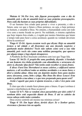 21
Coloque a mente no presente que certamente você verá coisas
extraordinárias.
Eu costumo dizer que o passado é uma verdade que se transformara
em mentira. O futuro sem o que há ou ocorre na atualidade não existe.
Já o presente tem contido em si a graça de Deus. É no presente que as
coisas acontecem!
Lucas 23/ 43: Jesus lhe respondeu: Eu garanto: Hoje você estará
comigo no paraíso.
Existe uma seita que afirma que este versículo está errado. Que o
certo seria: Eu garanto hoje, que estará comigo no paraíso! Eu não
concordo. Acredito que o verso correto é exatamente como está escrito,
com o Senhor Jesus falando no presente!
Hebreus 3/ 7: Assim, como diz o Espírito Santo: Hoje, se vocês
ouvirem a sua voz.
Não amanhã nem depois, mas sim hoje!
Hebreus 3/ 13: Ao contrário, encorajem-se uns aos outros todos os
dias, durante o tempo que se chama "hoje", de modo que nenhum de
vocês seja endurecido pelo engano do pecado.
Se o cristão deixar a mente absolta o mesmo corre o risco de ser
endurecido pelo engano do pecado. Por isso a recomendação é mantê-la
focada no hoje, ou seja, no presente!
Hebreus 4/ 7: Por isso Deus estabelece outra vez um determinado
dia, chamando-o "hoje", ao declarar muito tempo depois, por meio de
Davi, de acordo com o que fora dito antes: "Se hoje vocês ouvirem a
sua voz, não endureçam o coração".
Ou seja, o dia escolhido pelo Senhor é “hoje”, isto é, o presente.
Deus age no hoje, no presente!
Romanos 11/ 5: Assim, hoje também há um remanescente
escolhido pela graça.
Este remanescente existe no presente, e não no passado ou no futuro!
2 Coríntios 6/ 2: Pois ele diz: "Eu o ouvi no tempo favorável e o
socorri no dia da salvação”.
Digo que agora é o tempo favorável, agora é o dia da salvação!
A nossa salvação está assegurada no hoje, ou seja, no presente!
 