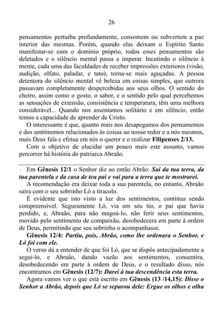 25
O JUGO DE CRISTO
Em Mateus 11/ 29-30, Jesus assim diz: Tomai sobre vós o meu jugo,
e aprendei de mim, que sou manso e humilde de coração; e
encontrareis descanso para as vossas almas.
Porque o meu jugo é suave e o meu fardo é leve.
Mas qual é o jugo de Cristo? Antes de responder esta pergunta é
preciso esclarecer o seguinte: Apocalipse 19/13 nos informa de que
Jesus é a palavra de Deus, e o evangelho segundo João 1/1 nos declara
que no princípio era o Verbo, isto é, a palavra, e o Verbo estavam com
Deus, e o Verbo era Deus, ou seja, Jesus é Deus.
Elucidado este ponto, vamos ver qual é o jugo de Cristo!
Lamentações 3/ 27-28: Bom é para o homem suportar o jugo na
sua mocidade. Assentar-se solitário e ficar em silêncio; porquanto
esse jugo Deus pôs sobre ele.
Este é o jugo que devemos tomar agarrar, pôr sob nosso domínio.
No tocante ao assentar-se, Efésios 2/6 nos declara que, nós estamos
assentados nos lugares celestiais em Cristo Jesus. Já com alusão ao
termo solitário, podemos inseri-lo no contexto de abnegação, desapego
aos pensamentos e aos sentimentos relacionados às coisas ao nosso
redor e a nós mesmos.
Para fundamentar isto, vamos nos reportar a Lucas (9/23): Se
alguém quer vir após mim, a si mesmo se negue, dia a dia tome a sua
cruz e siga-me.
Ainda em Lucas (14/33): Assim, pois, todo aquele que dentre vós
não renuncia a tudo quanto tem não pode ser meu discípulo.
Para completar, vamos conferir o que nos diz Cristo em Mateus
(10/37): Quem ama seu pai ou sua mãe mais do que a mim não é
digno de mim; quem ama seu filho ou sua filha mais do que a mim
não é digno de mim.
Já com referência ao ficar em silêncio, é bom salientar de que ficar
em silêncio não é somente permanecer de boca fechada. Isso também
implica em colocar-se em estado de quem se cala mentalmente. Muitas
vezes a boca de muitas pessoas não profere palavra alguma, no entanto,
as suas mentes é um turbilhão, é vórtice. Uma grande leva de
 