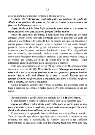 27
desde onde estás para o norte, para o sul, para o oriente e para o
ocidente; porque toda essa terra que vês, eu te darei, a ti e à tua
descendência, para sempre.
Só uma curta regressão, antes de continuarmos. No versículo (1) de
Gênesis (13), assim está escrito: Saiu, pois, Abrão do Egito para o
Neguebe, ele e sua mulher e tudo o que tinha, e Ló com ele.
Ló sentia-se seguro na companhia de seu tio, e esse sentimento de
segurança é que o levava a persistir em acompanhá-lo, e por sua vez,
Abraão não fazia o que era certo, isto é, não pedia para seu sobrinho
afastar-se dele, visto que estava prejudicando-o.
As Escrituras nos afirmam: tudo é possível ao que crê não ao que
sente, e aqueles que se deixam guiar pelos sentimentos, visam sempre os
seus próprios interesses, que era o caso de Ló.
Talvez o seu seja o sentimento de dependência, ou então de detenção
de alguém com o intento de tê-lo somente para si, e isso está sufocando
esse alguém, prejudicando o seu dia a dia. Se esse for o seu caso, meu
amigo, minha amiga, deixe o Espírito Santo deletar, apagar, jogar fora
esses sentimentos prejudiciais ao próximo, assim como a si mesmo.
Já com alusão ao patriarca dos judeus, seguramente o mesmo tinha
consciência de que precisava se separar de seu sobrinho. Mas como
dizer isso a ele sem ferir seus sentimentos?
Quantas e quantas vezes isso ocorre conosco. O Espírito nos
impulsiona a deixar determinado trabalho, que é lícito, contudo, não é
do agrado de Deus. Impulsiona-nos a sair de certo círculo de amizade,
que está nos contaminando, nos corrompendo, ou até mesmo sair de um
namoro que está tomando um rumo que não é compatível com os
padrões bíblicos. No entanto, o sentimentalismo nos leva a dizer para
nós mesmos: Se eu sair desse emprego, aonde encontrarei outro? Se
eu cortar as relações com ela ou com ele, sem sombra de dúvida, os
mesmos ficaram contristados, magoados comigo!
E assim aquele emprego, aquele círculo de amizade, e o namoro que
está tomando um rumo incompatível com os padrões bíblicos,
continuam nos prejudicando, nos impedindo de progredir
espiritualmente. A mesma coisa estava ocorrendo com Abraão, e fora
preciso uma altercação, entre os pastores do rebanho de seu sobrinho e
 